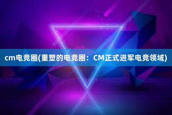 cm电竞圈(重塑的电竞圈：CM正式进军电竞领域)