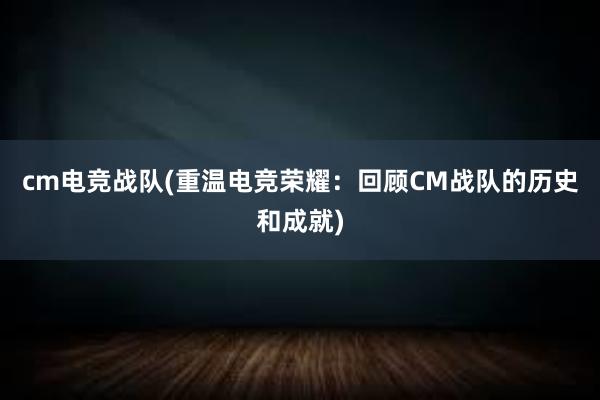 cm电竞战队(重温电竞荣耀：回顾CM战队的历史和成就)