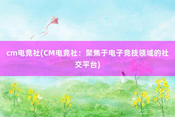 cm电竞社(CM电竞社：聚焦于电子竞技领域的社交平台)