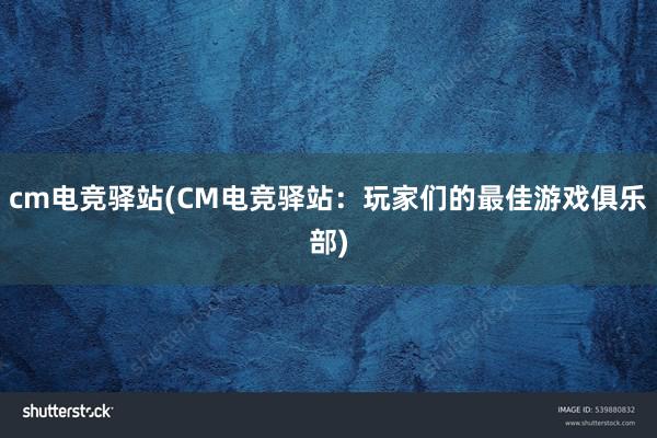 cm电竞驿站(CM电竞驿站：玩家们的最佳游戏俱乐部)