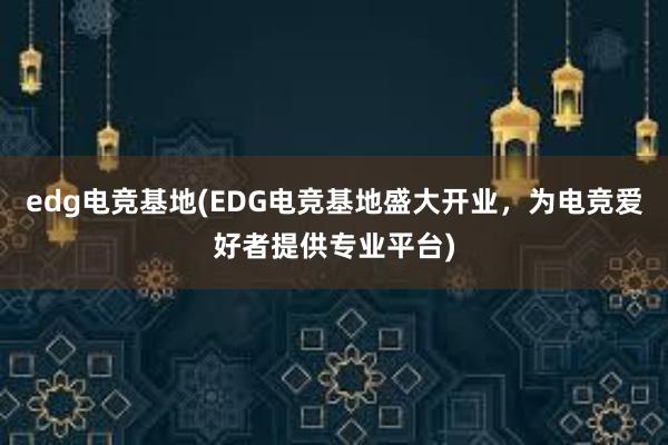 edg电竞基地(EDG电竞基地盛大开业，为电竞爱好者提供专业平台)