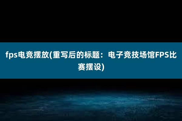 fps电竞摆放(重写后的标题：电子竞技场馆FPS比赛摆设)