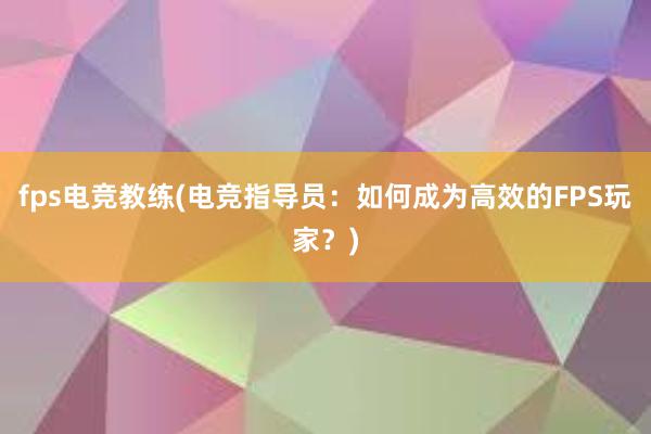 fps电竞教练(电竞指导员：如何成为高效的FPS玩家？)