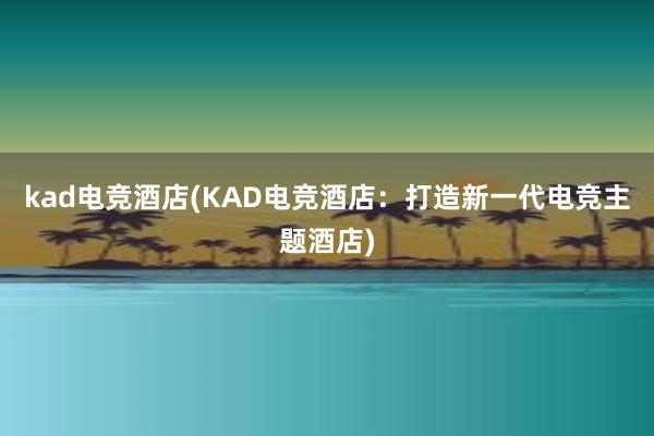 kad电竞酒店(KAD电竞酒店：打造新一代电竞主题酒店)