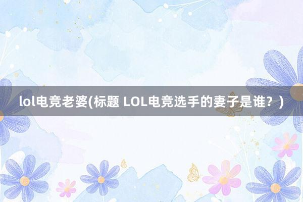 lol电竞老婆(标题 LOL电竞选手的妻子是谁？)