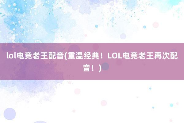 lol电竞老王配音(重温经典！LOL电竞老王再次配音！)