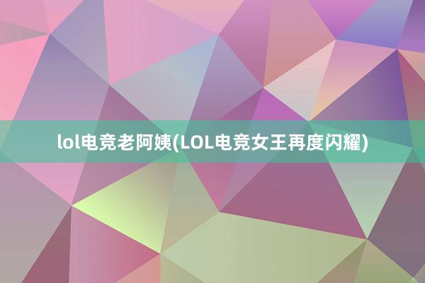 lol电竞老阿姨(LOL电竞女王再度闪耀)