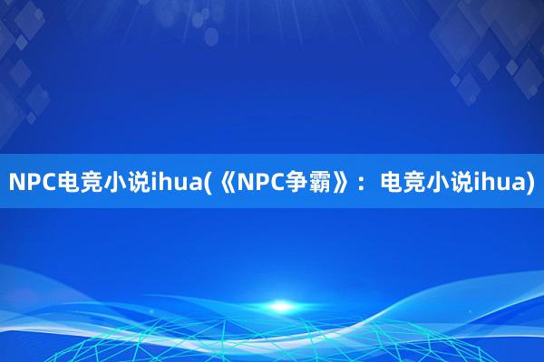 NPC电竞小说ihua(《NPC争霸》：电竞小说ihua)