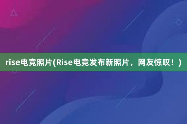 rise电竞照片(Rise电竞发布新照片，网友惊叹！)