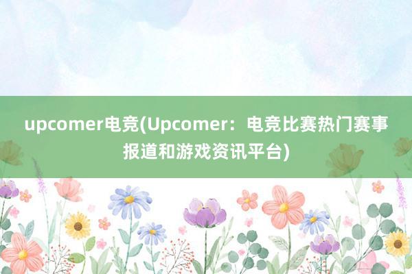 upcomer电竞(Upcomer：电竞比赛热门赛事报道和游戏资讯平台)