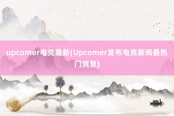 upcomer电竞最新(Upcomer发布电竞新闻最热门消息)