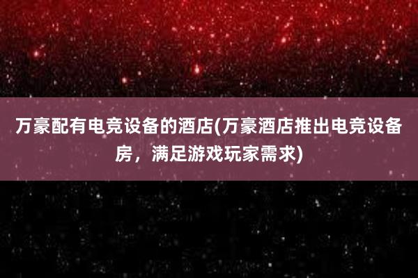 万豪配有电竞设备的酒店(万豪酒店推出电竞设备房，满足游戏玩家需求)