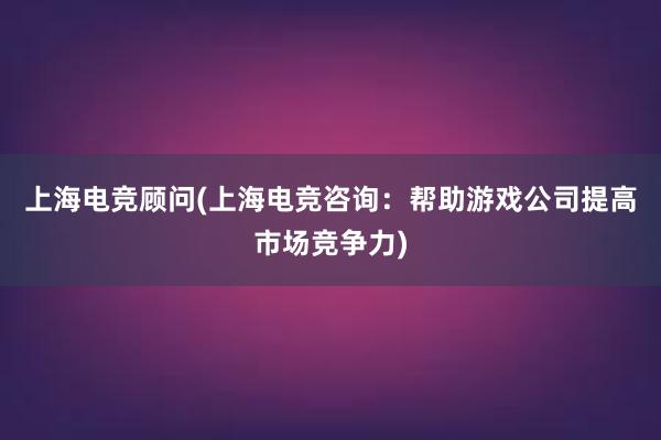 上海电竞顾问(上海电竞咨询：帮助游戏公司提高市场竞争力)