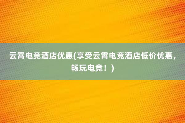 云霄电竞酒店优惠(享受云霄电竞酒店低价优惠，畅玩电竞！)