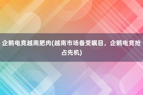 企鹅电竞越南肥肉(越南市场备受瞩目，企鹅电竞抢占先机)