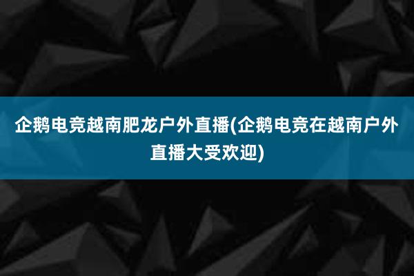 企鹅电竞越南肥龙户外直播(企鹅电竞在越南户外直播大受欢迎)