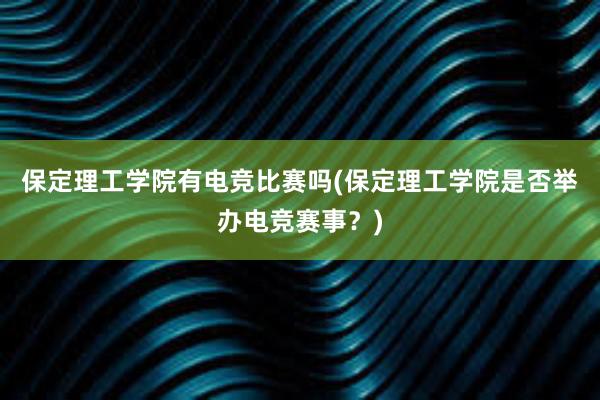 保定理工学院有电竞比赛吗(保定理工学院是否举办电竞赛事？)