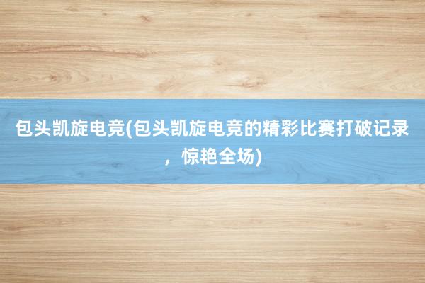 包头凯旋电竞(包头凯旋电竞的精彩比赛打破记录，惊艳全场)