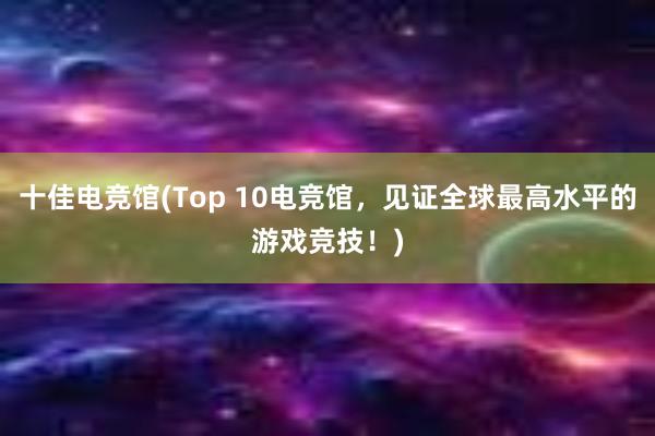 十佳电竞馆(Top 10电竞馆，见证全球最高水平的游戏竞技！)