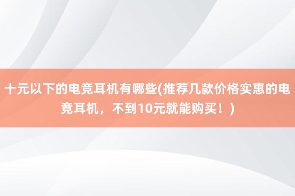 十元以下的电竞耳机有哪些(推荐几款价格实惠的电竞耳机，不到10元就能购买！)