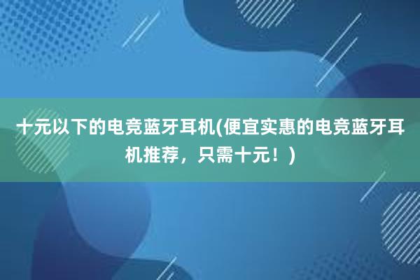 十元以下的电竞蓝牙耳机(便宜实惠的电竞蓝牙耳机推荐，只需十元！)