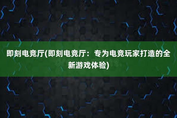 即刻电竞厅(即刻电竞厅：专为电竞玩家打造的全新游戏体验)