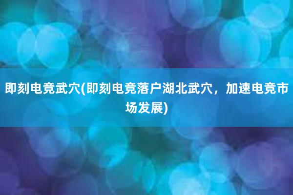 即刻电竞武穴(即刻电竞落户湖北武穴，加速电竞市场发展)