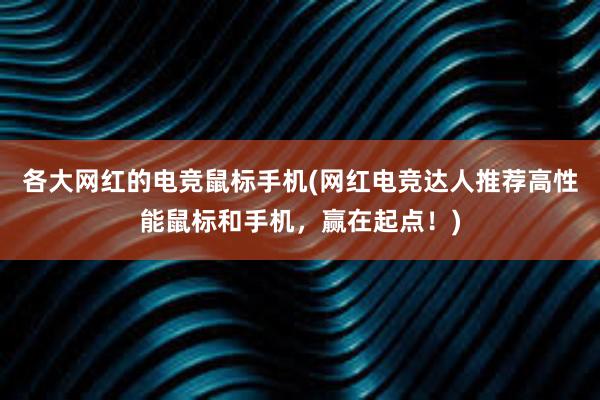 各大网红的电竞鼠标手机(网红电竞达人推荐高性能鼠标和手机，赢在起点！)