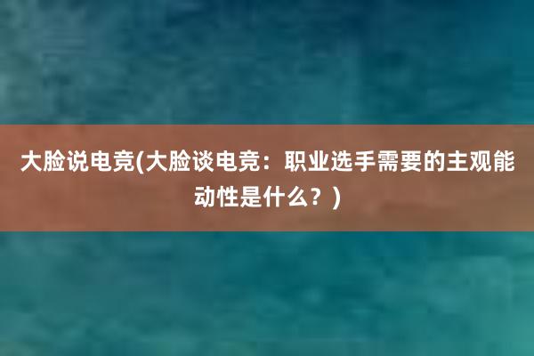 大脸说电竞(大脸谈电竞：职业选手需要的主观能动性是什么？)