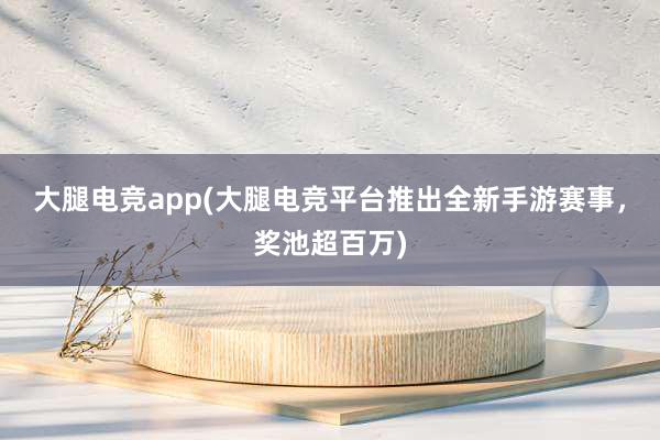 大腿电竞app(大腿电竞平台推出全新手游赛事，奖池超百万)