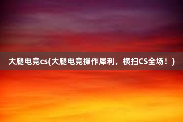 大腿电竞cs(大腿电竞操作犀利，横扫CS全场！)