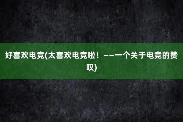 好喜欢电竞(太喜欢电竞啦！——一个关于电竞的赞叹)