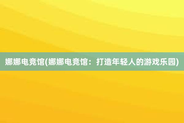 娜娜电竞馆(娜娜电竞馆：打造年轻人的游戏乐园)