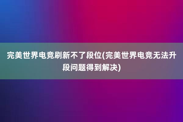 完美世界电竞刷新不了段位(完美世界电竞无法升段问题得到解决)