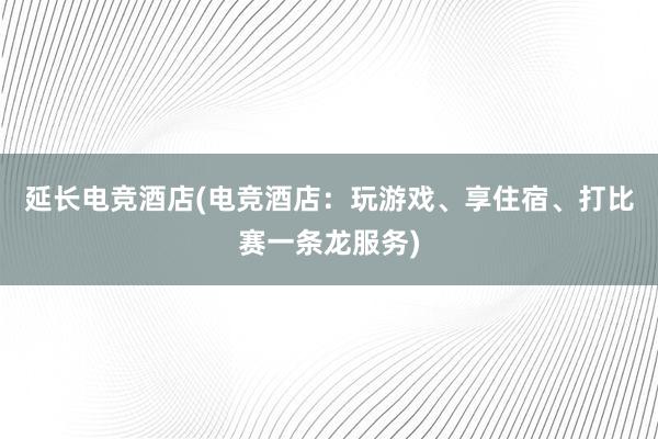 延长电竞酒店(电竞酒店：玩游戏、享住宿、打比赛一条龙服务)