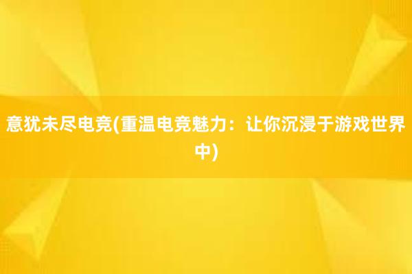 意犹未尽电竞(重温电竞魅力：让你沉浸于游戏世界中)