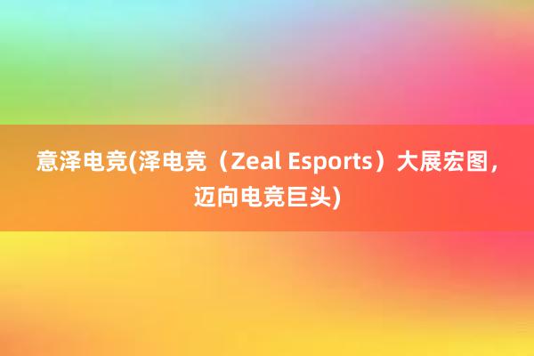 意泽电竞(泽电竞（Zeal Esports）大展宏图，迈向电竞巨头)