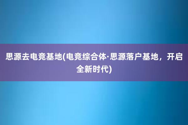 思源去电竞基地(电竞综合体·思源落户基地，开启全新时代)