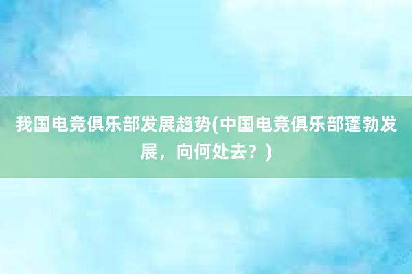 我国电竞俱乐部发展趋势(中国电竞俱乐部蓬勃发展，向何处去？)