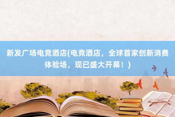 新发广场电竞酒店(电竞酒店，全球首家创新消费体验场，现已盛大开幕！)