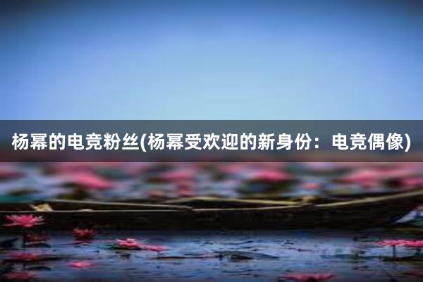 杨幂的电竞粉丝(杨幂受欢迎的新身份：电竞偶像)