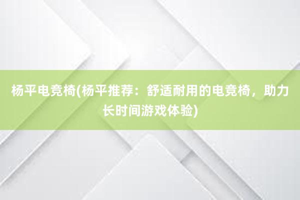 杨平电竞椅(杨平推荐：舒适耐用的电竞椅，助力长时间游戏体验)