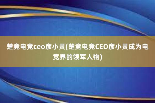 楚竞电竞ceo彦小灵(楚竞电竞CEO彦小灵成为电竞界的领军人物)