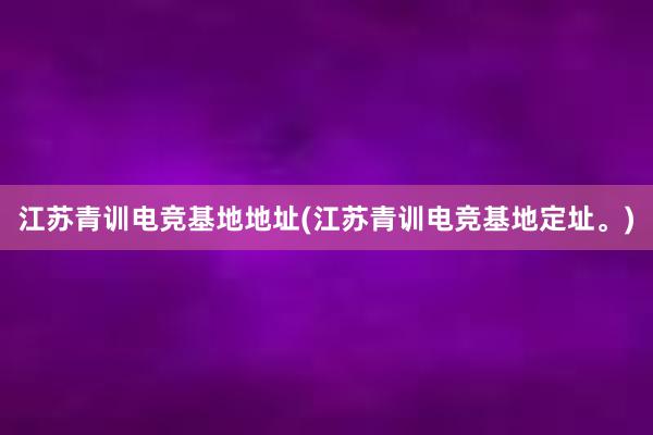 江苏青训电竞基地地址(江苏青训电竞基地定址。)