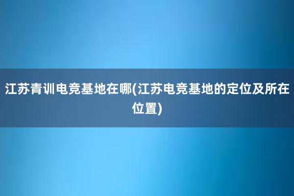 江苏青训电竞基地在哪(江苏电竞基地的定位及所在位置)