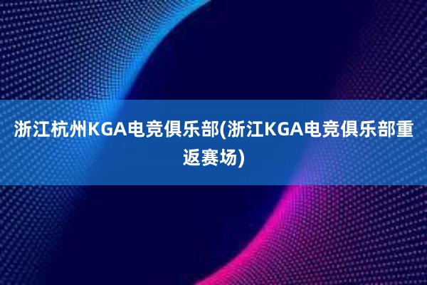 浙江杭州KGA电竞俱乐部(浙江KGA电竞俱乐部重返赛场)