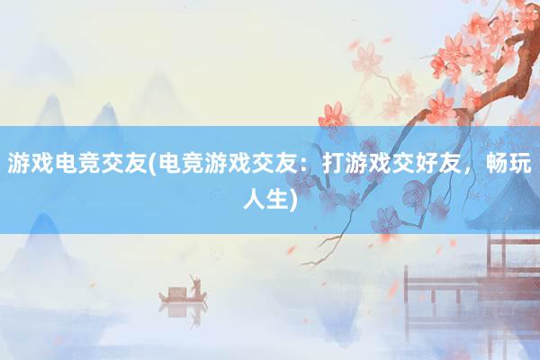 游戏电竞交友(电竞游戏交友：打游戏交好友，畅玩人生)