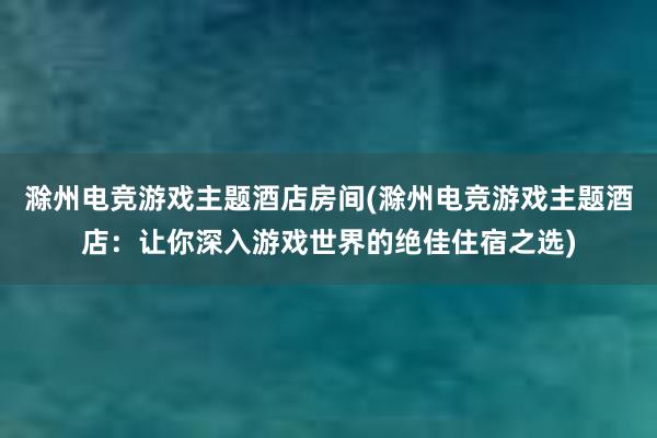 滁州电竞游戏主题酒店房间(滁州电竞游戏主题酒店：让你深入游戏世界的绝佳住宿之选)