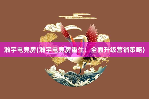 瀚宇电竞房(瀚宇电竞房重生：全面升级营销策略)