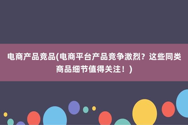 电商产品竞品(电商平台产品竞争激烈？这些同类商品细节值得关注！)